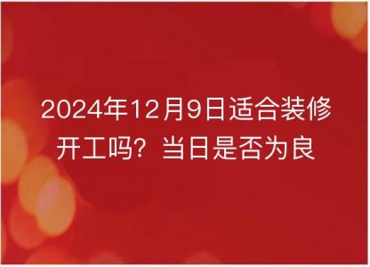 2024年12月9日适合装修开工吗？当日是否为良辰吉日探析