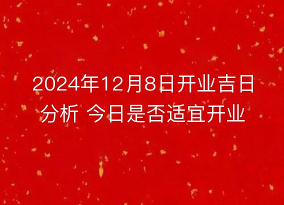 2024年12月8日开业吉日分析 今日是否适宜开业详解