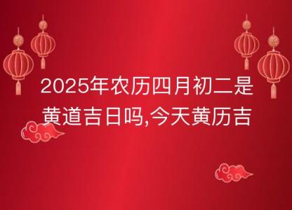 2025年农历四月初二是黄道吉日吗,今天黄历吉时宜忌