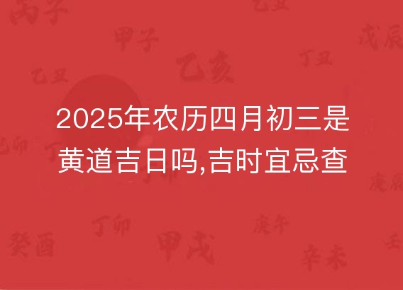 2025年农历四月初三是黄道吉日吗,吉时宜忌查询