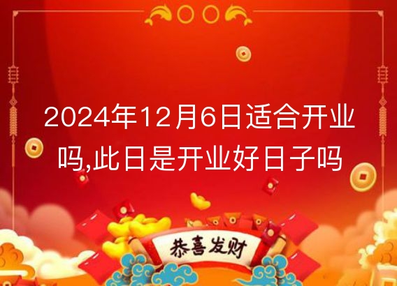 2024年12月6日适合开业吗,此日是开业好日子吗