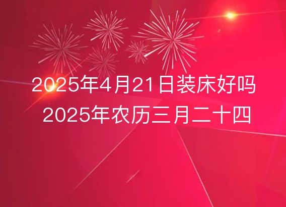 2025年4月21日装床好吗 2025年农历三月二十四几点是安床吉时