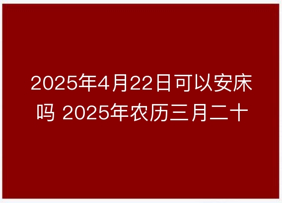 2025年4月22日可以安床吗 2025年农历三月二十五安置床铺吉日查询