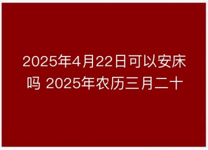 2025年4月22日可以安床吗 2025年农历三月二十五安置床铺吉日查询