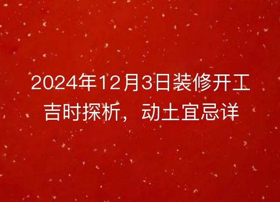 2024年12月3日装修开工吉时探析，动土宜忌详解