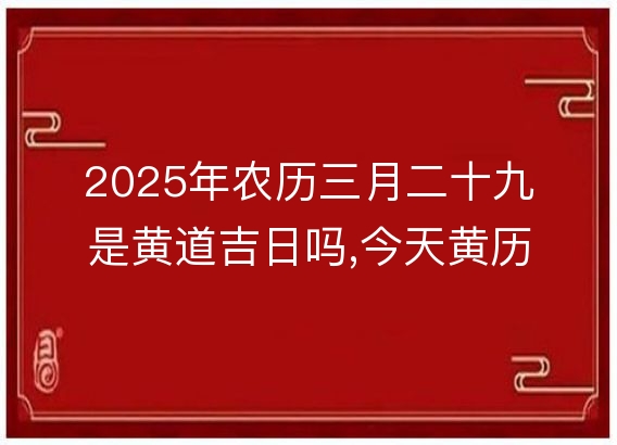 2025年农历三月二十九是黄道吉日吗,今天黄历吉时宜忌