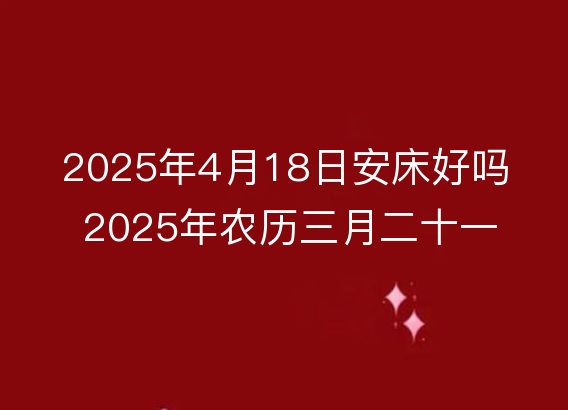 2025年4月18日安床好吗 2025年农历三月二十一是不是装床吉日吉时