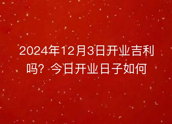 2024年12月3日开业吉利吗？今日开业日子如何？