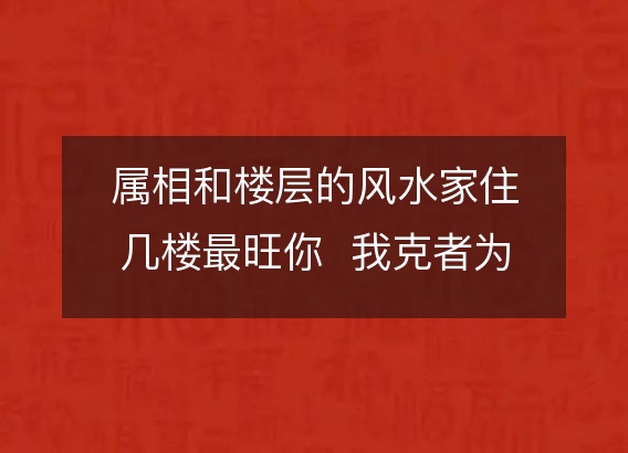 属相和楼层的风水家住几楼最旺你  我克者为财